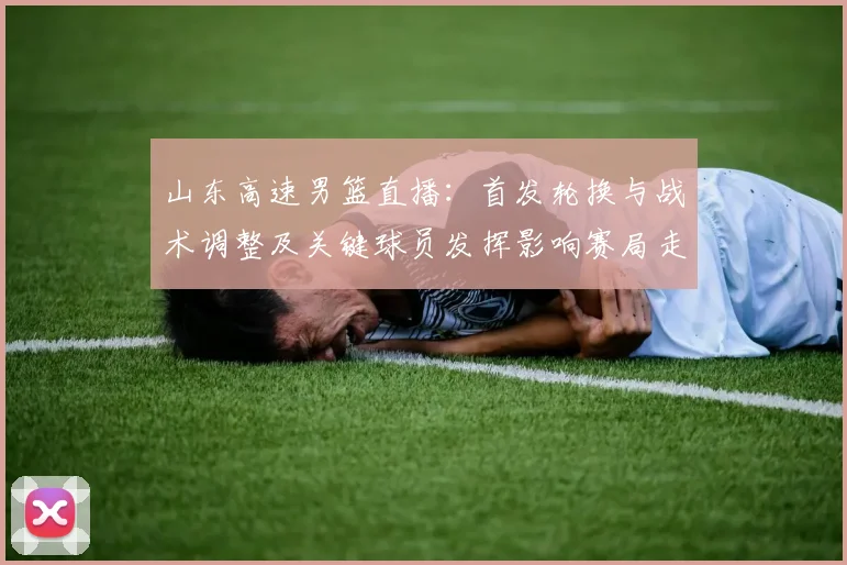 山东高速男篮直播：首发轮换与战术调整及关键球员发挥影响赛局走势