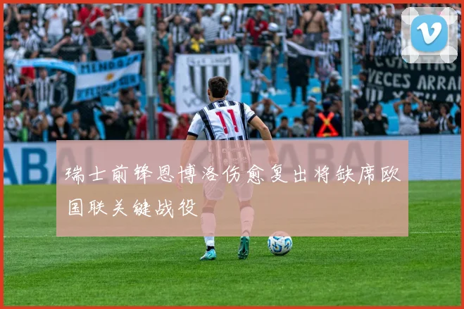 瑞士前锋恩博洛伤愈复出将缺席欧国联关键战役