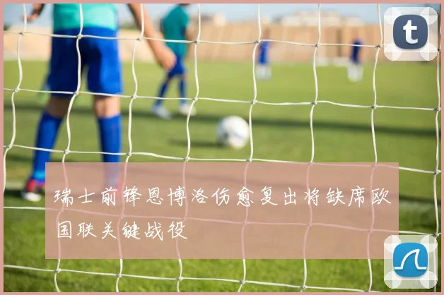 瑞士前锋恩博洛伤愈复出将缺席欧国联关键战役