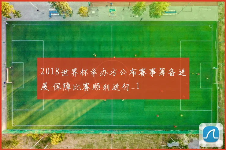 2018世界杯举办方公布赛事筹备进展 保障比赛顺利进行_1