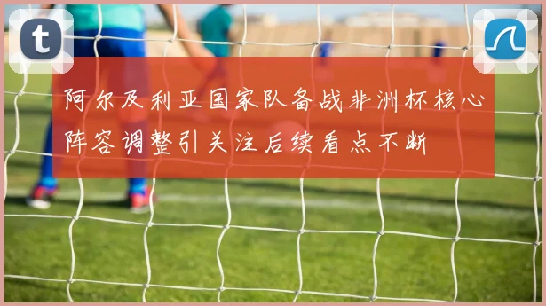 阿尔及利亚国家队备战非洲杯核心阵容调整引关注后续看点不断