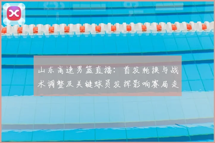 山东高速男篮直播：首发轮换与战术调整及关键球员发挥影响赛局走势