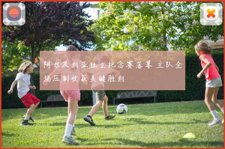 阿尔及利亚独立纪念赛落幕 主队全场压制收获关键胜利