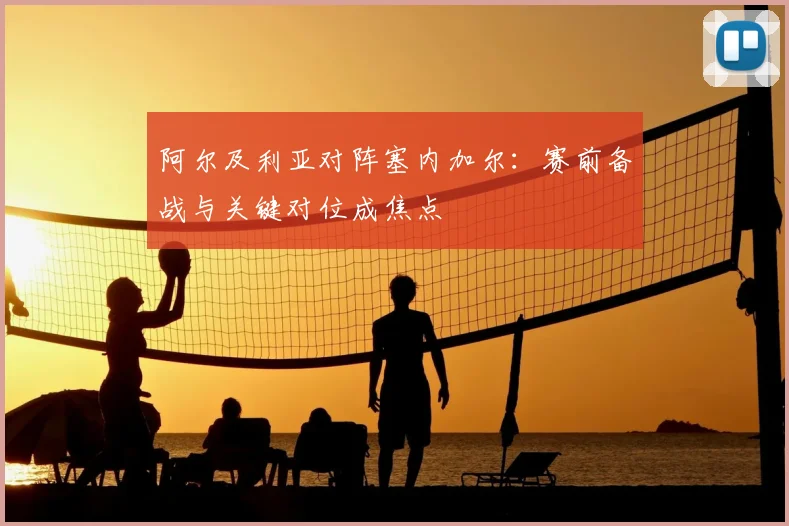 阿尔及利亚对阵塞内加尔：赛前备战与关键对位成焦点