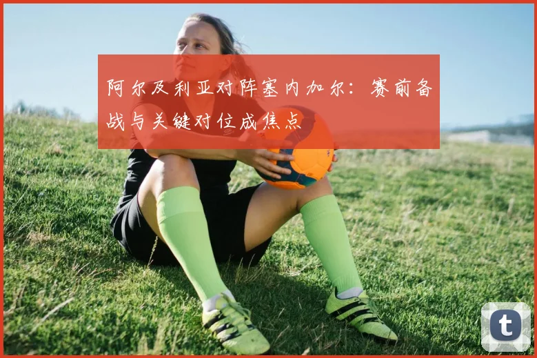 阿尔及利亚对阵塞内加尔：赛前备战与关键对位成焦点