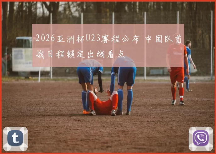 2026亚洲杯U23赛程公布 中国队首战日程锁定出线看点