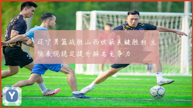 辽宁男篮战胜山西收获关键胜利 主场表现稳定提升排名竞争力