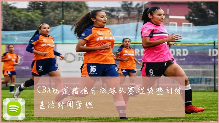 CBA防疫措施升级球队赛程调整训练基地封闭管理