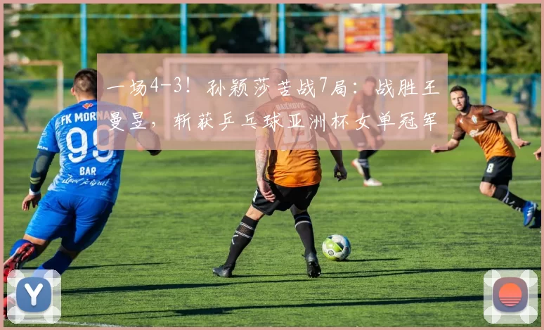 一场4-3！孙颖莎苦战7局：战胜王曼昱，斩获乒乓球亚洲杯女单冠军