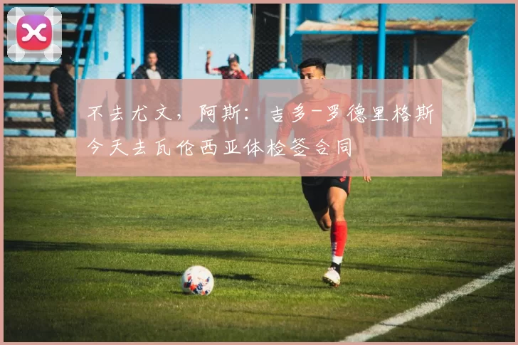 不去尤文，阿斯：吉多-罗德里格斯今天去瓦伦西亚体检签合同