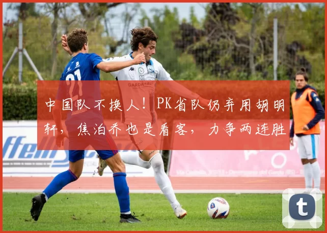 中国队不换人!PK省队仍弃用胡明轩,焦泊乔也是看客,力争两连胜