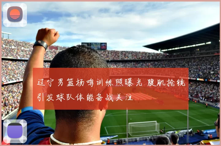 辽宁男篮杨鸣训练照曝光 腹肌抢镜引发球队体能备战关注