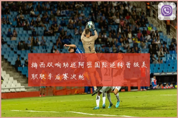 梅西双响助迈阿密国际逆转晋级美职联季后赛次轮