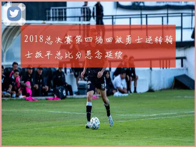 2018总决赛第四场回放勇士逆转骑士扳平总比分悬念延续