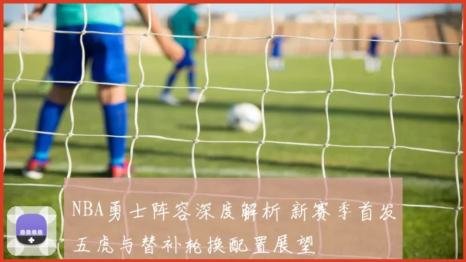 NBA勇士阵容深度解析 新赛季首发五虎与替补轮换配置展望