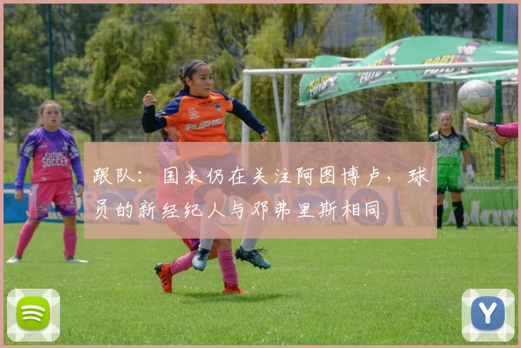 跟队:国米仍在关注阿图博卢,球员的新经纪人与邓弗里斯相同