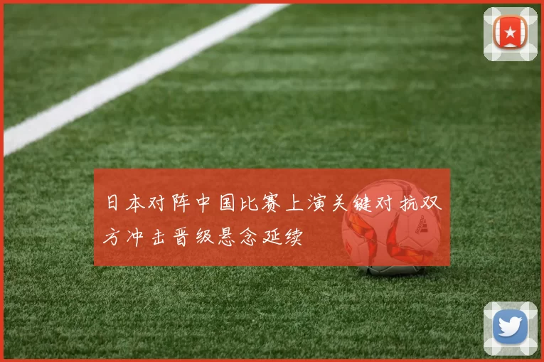 日本对阵中国比赛上演关键对抗双方冲击晋级悬念延续