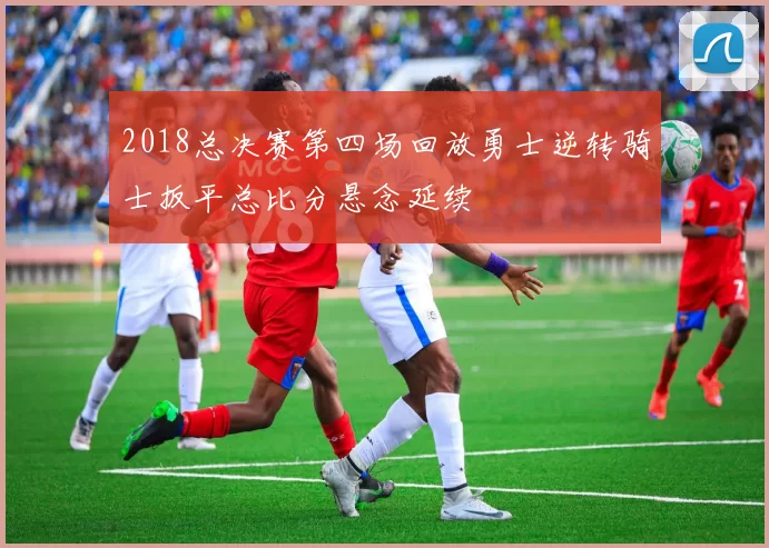 2018总决赛第四场回放勇士逆转骑士扳平总比分悬念延续