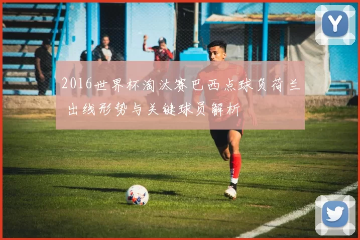 2016世界杯淘汰赛巴西点球负荷兰 出线形势与关键球员解析