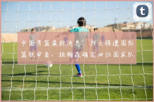 中国男篮最新消息!郭士强遭国际篮联审查,杨瀚森确定回归国家队