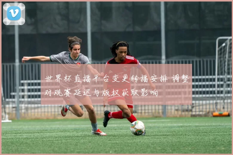 世界杯直播平台变更转播安排 调整对观赛延迟与版权获取影响