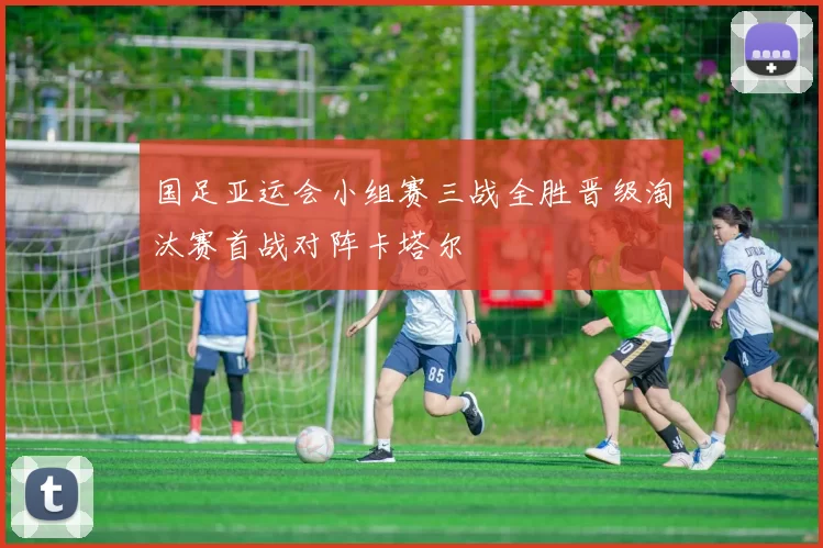 国足亚运会小组赛三战全胜晋级淘汰赛首战对阵卡塔尔