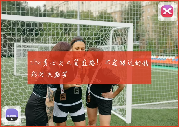 nba勇士打火箭直播！不容错过的精彩对决盛宴