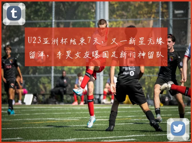 U23亚洲杯结束7天，又一新星无缘留洋，李昊女友曝国足新门神留队