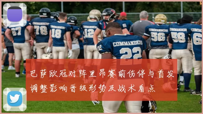 巴萨欧冠对阵里昂赛前伤停与首发调整影响晋级形势及战术看点