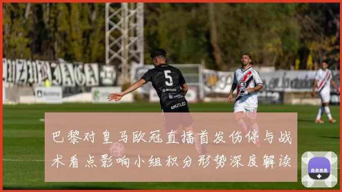 巴黎对皇马欧冠直播首发伤停与战术看点影响小组积分形势深度解读