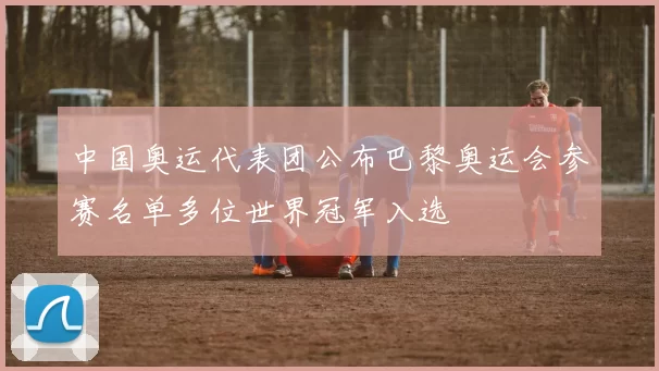 中国奥运代表团公布巴黎奥运会参赛名单多位世界冠军入选