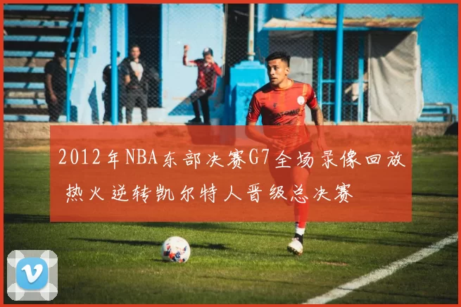 2012年NBA东部决赛G7全场录像回放 热火逆转凯尔特人晋级总决赛