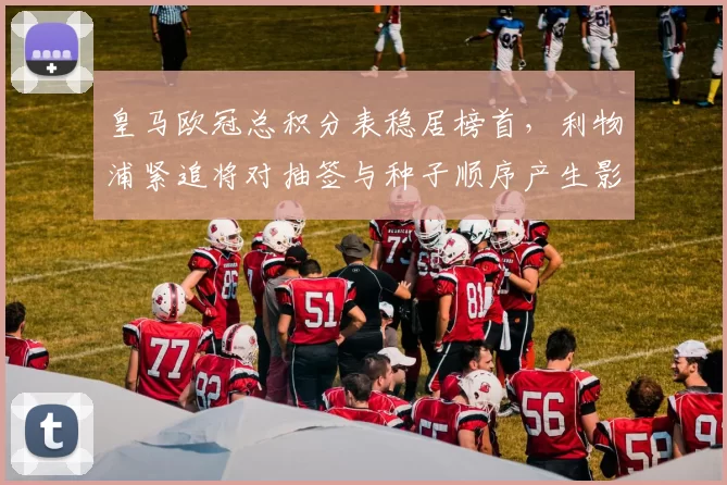 皇马欧冠总积分表稳居榜首,利物浦紧追将对抽签与种子顺序产生影响