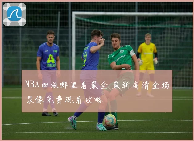 NBA回放哪里看最全 最新高清全场录像免费观看攻略