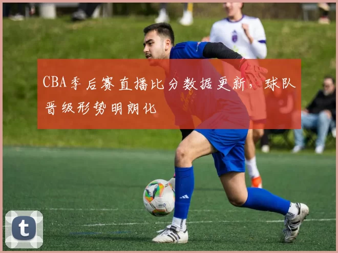 CBA季后赛直播比分数据更新,球队晋级形势明朗化