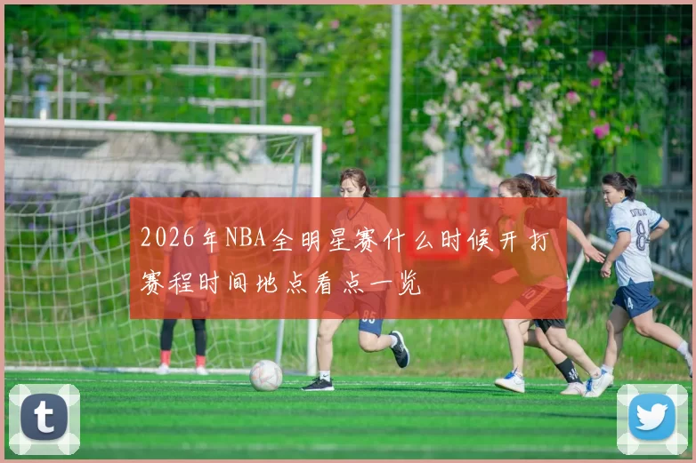 2026年NBA全明星赛什么时候开打 赛程时间地点看点一览