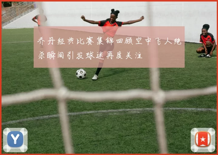 乔丹经典比赛集锦回顾空中飞人绝杀瞬间引发球迷再度关注