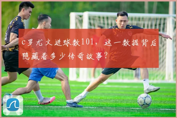 c罗尤文进球数101，这一数据背后隐藏着多少传奇故事？