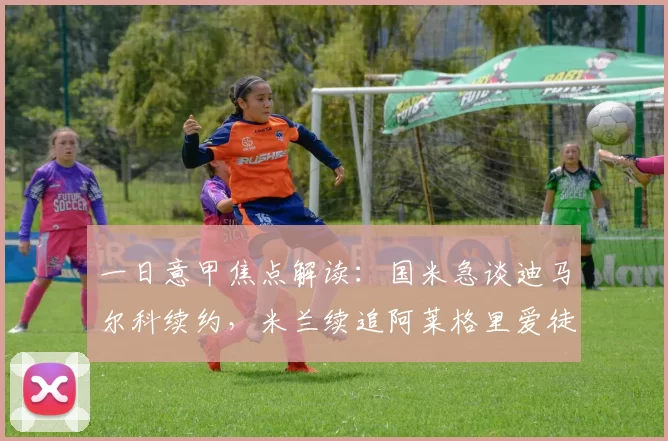 一日意甲焦点解读:国米急谈迪马尔科续约,米兰续追阿莱格里爱徒_欧冠_罗马_尤文图斯