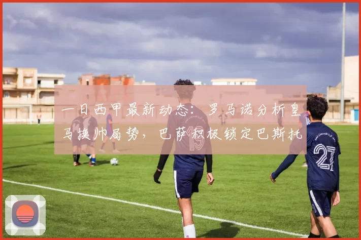 一日西甲最新动态：罗马诺分析皇马换帅局势，巴萨积极锁定巴斯托尼_欧冠_国米_曼城