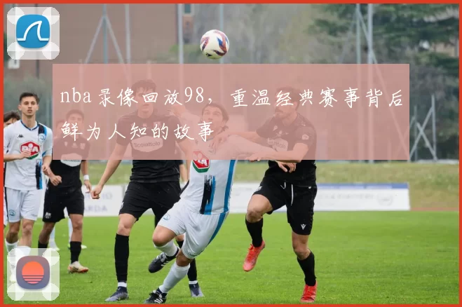 nba录像回放98，重温经典赛事背后鲜为人知的故事