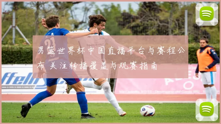 男篮世界杯中国直播平台与赛程公布 关注转播覆盖与观赛指南