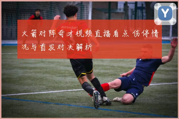 火箭对阵奇才视频直播看点 伤停情况与首发对决解析