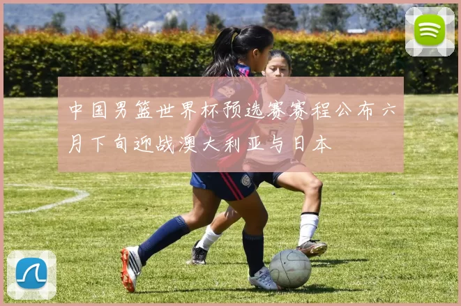 中国男篮世界杯预选赛赛程公布六月下旬迎战澳大利亚与日本