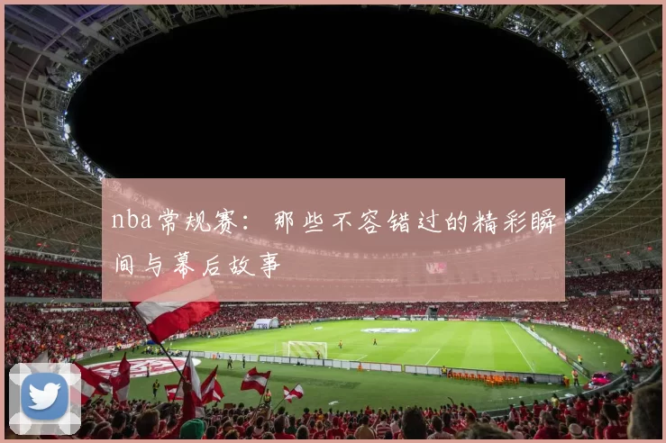 nba常规赛:那些不容错过的精彩瞬间与幕后故事