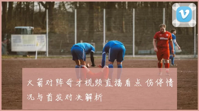 火箭对阵奇才视频直播看点 伤停情况与首发对决解析