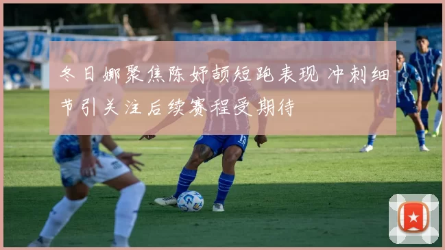 冬日娜聚焦陈妤颉短跑表现 冲刺细节引关注后续赛程受期待