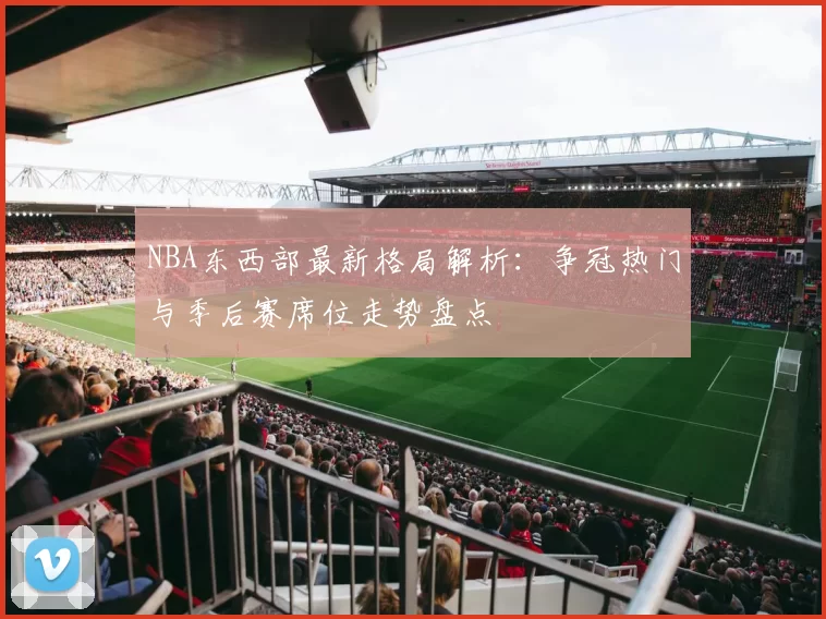 NBA东西部最新格局解析：争冠热门与季后赛席位走势盘点