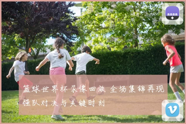 篮球世界杯录像回放 全场集锦再现强队对决与关键时刻