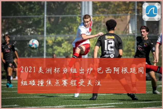 2021美洲杯分组出炉 巴西阿根廷同组碰撞焦点赛程受关注